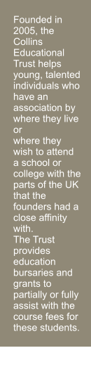 Founded in 2005, the Collins Educational Trust helps young, talented individuals who have an association by where they live or  where they wish to attend a school or college with the parts of the UK that the founders had a close affinity with.  The Trust provides education bursaries and grants to partially or fully assist with the course fees for these students.