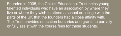 Founded in 2005, the Collins Educational Trust helps young, talented individuals who have an association by where they live or where they wish to attend a school or college with the parts of the UK that the founders had a close affinity with.  The Trust provides education bursaries and grants to partially or fully assist with the course fees for these students.